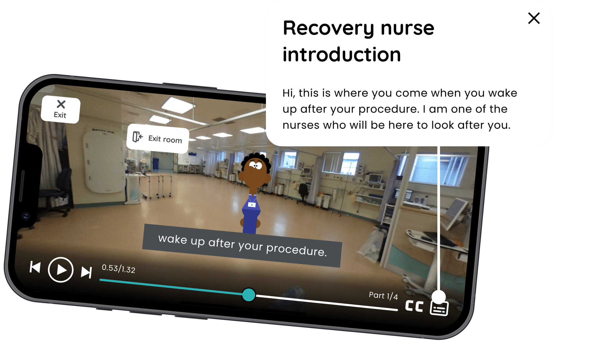A phone is laid on its side, showing a virtual tour. The transcript above says - Recovery nurse introduction
Hi, this is where you come when you wake up after your procedure. I am one of the nurses who will be here to look after you. A phone is laid on its side, showing a virtual tour. The transcript above says - Recovery nurse introduction
Hi, this is where you come when you wake up after your procedure. I am one of the nurses who will be here to look after you.
